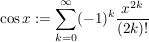$ \cos x:=\summe_{k=0}^{\infty} (-1)^k \bruch{x^{2k}}{(2k)!} $ $ \cos x:=\summe_{k=0}^{\infty} (-1)^k \bruch{x^{2k}}{(2k)!} $